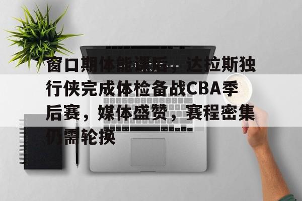 开云入口-包含窗口期体能课后，达拉斯独行侠完成体检备战CBA季后赛，媒体盛赞，赛程密集仍需轮换的词条